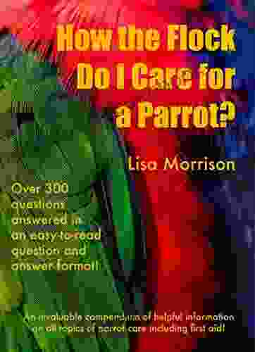 How The Flock Do I Care For A Parrot?: An Invaluable Compendium Of Helpful Information Of All Topics Of Parrot Care Including First Aid