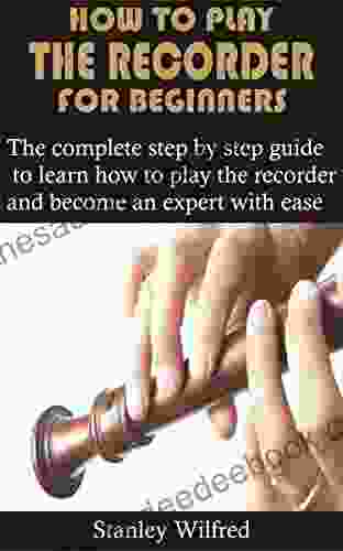 HOW TO PLAY THE RECORDER FOR BEGINNERS: The Complete Step By Step Guide To Learn How To Play The Recorder And Become An Expert With Ease