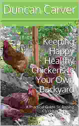 Keeping Happy Healthy Chickens In Your Own Backyard: A Practical Guide To Raising Chickens At Home